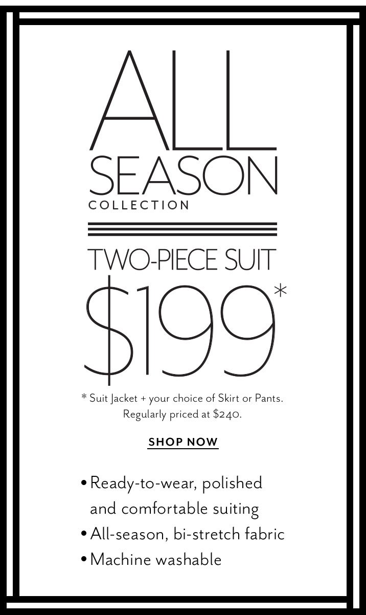 all season collection. Two-piece suit. $199. suit jacket + your choice of skirt or pants. Regularly priced at $240. shop now. Ready to wear, polished and comfortable suiting. All-season, bi stretch fabric, machine washable 