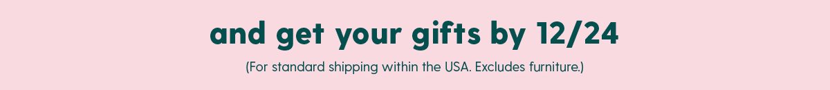 and get your gifts by 12/24 (for standard shipping within the USA. Excludes furniture)