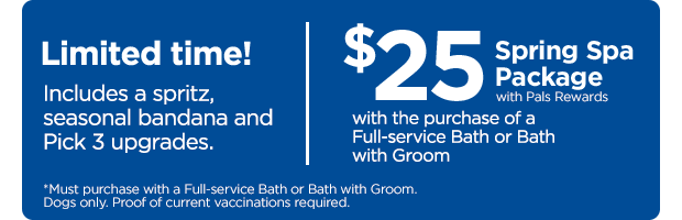 Limited time! $25 with Pals Rewards. Spring Spa Package. With the purchase of a Full-service Bath or Bath with Groom. Includes a spritz, seasonal bandana and Pick 3 upgrades. *Must purchase with a Full-service Bath or Bath with Groom. Dogs only. Proof of current vaccinations required.