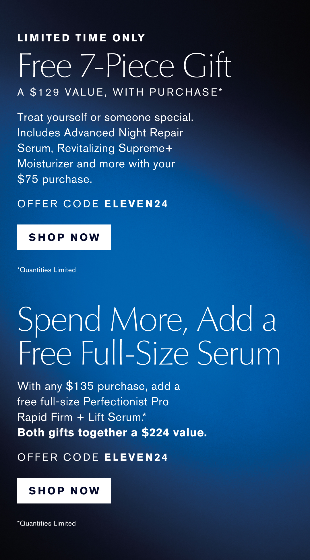 Limited Time only | Free 7-piece gift A $129 Value, with purchase* Treat yourself or someone special. includes advanced night repair serum, revitalizing supreme+ moisterizer adn more wiht your $75 purcahse. | Offer code ELEVEN24 SHOP NOW | Spend More, Add a free full-size serum with any $135 purchase, Add a free full-size Perfectionist Pro Rapid Firm and Lift Serum. * Both gifts together a $224 value. Offer Code Eleven24 | SHOP NOW