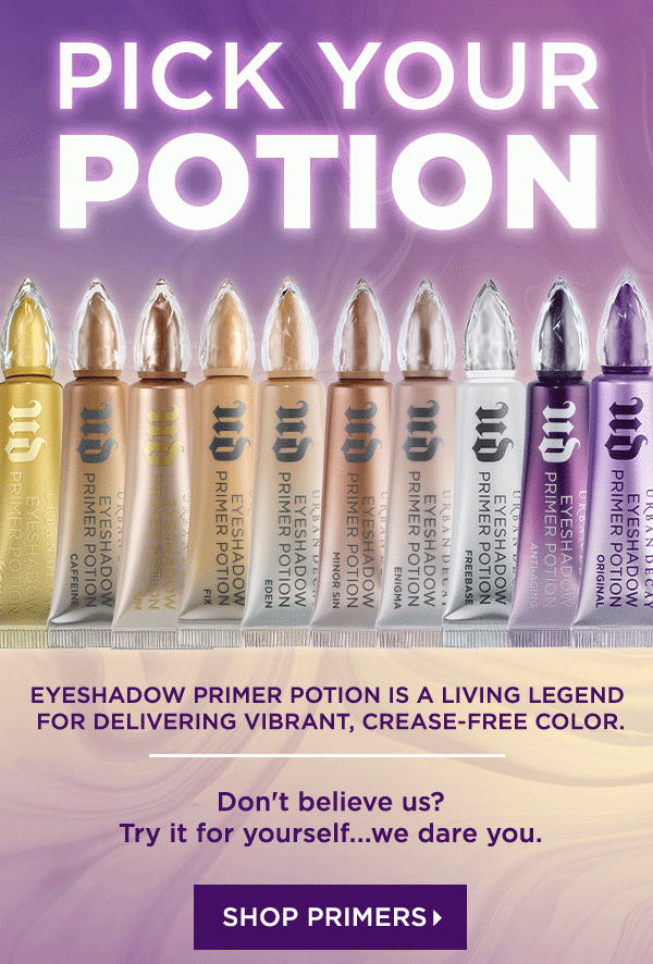 PICK YOUR POTION - EYESHADOW PRIMER POTION IS A LIVING LEGEND FOR DELIVERING VIBRANT, CREASE-FREE COLOR. - Don’t believe us? Try it for yourself...we dare you. - SHOP PRIMERS >