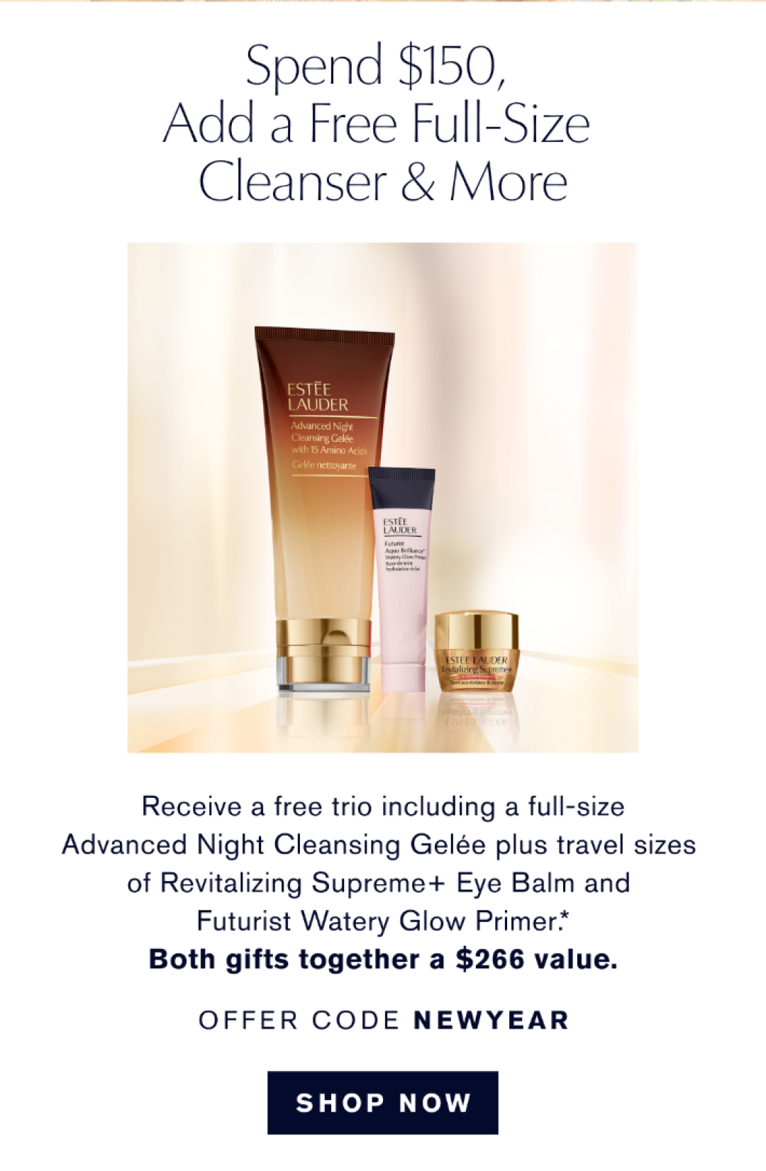 Spend $150, add a free full size cleanser & more | Receive a free trio including a full size Advanced Night Cleansing Gelée plus travel sizes of Revitalizing Supreme+ Eye Balm and Futruist Watery Glow Primer.* BOTH GIFTS TOGETHER A $266 value. OFFER CODE NEW YEAR | SHOP NOW