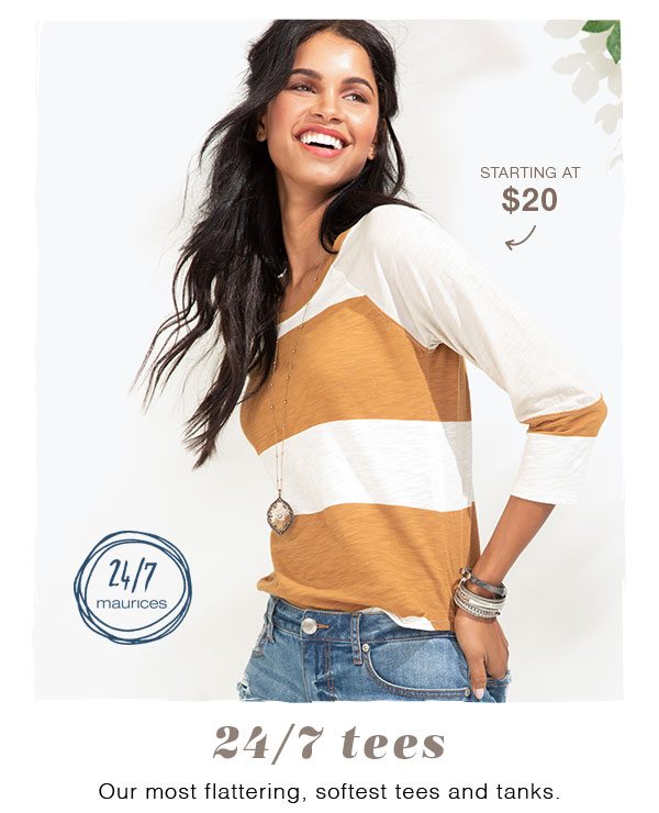 Starting at $20. 24/7 maurices. 24/7 tees. Our most flattering, softest tees and tanks.