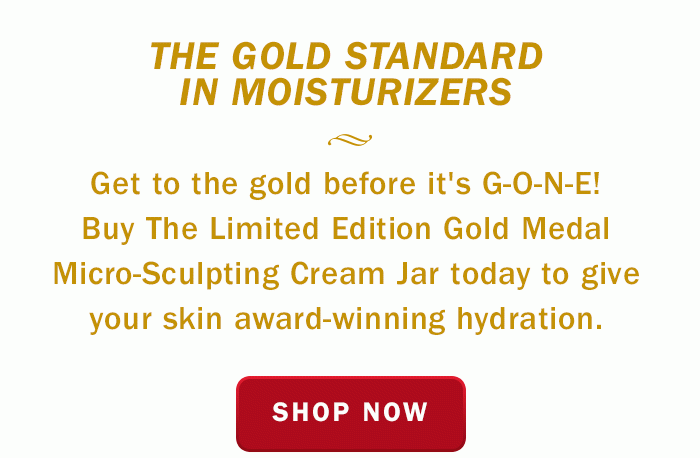 The Gold Standard in Moisturizers - Get to the gold before it's g-O-N-E. Buy the limited edition gold medal micro-sculting cream jar today to give your skin award-winning hydration. Shop now