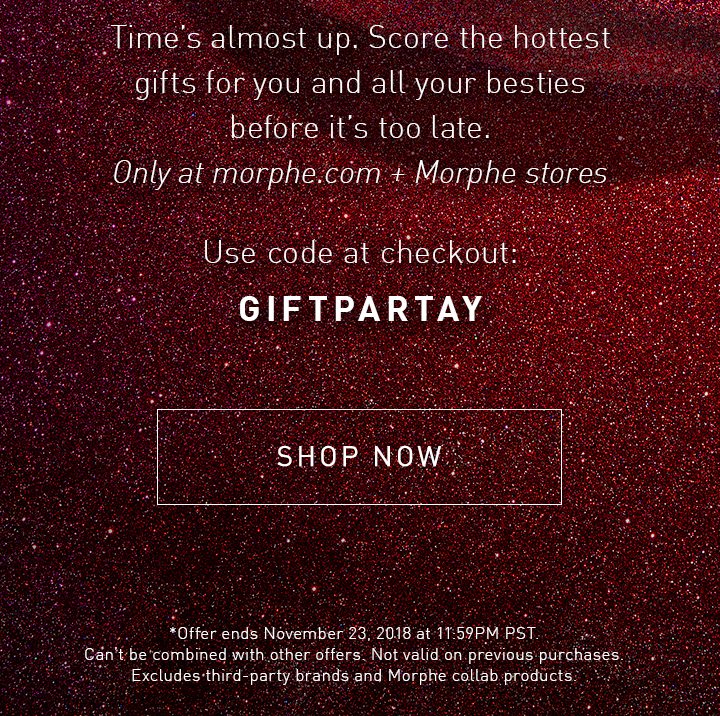 Time’s almost up. Score the hottest gifts for you and all your besties before it’s too late. Only at morphe.com + Morphe stores Use code at checkout: GIFTPARTAY SHOP NOW *Offer ends November 23, 2018 at 11:59PM PST. Can’t be combined with other offers. Not valid on previous purchases. Excludes third-party brands and Morphe collab products.