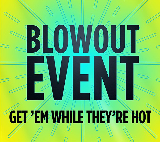 BLOWOUT EVENT GET 'EM WHILE THEY'RE HOT