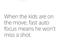 When the kids are on the move, fast auto focus means he won't miss a shot.