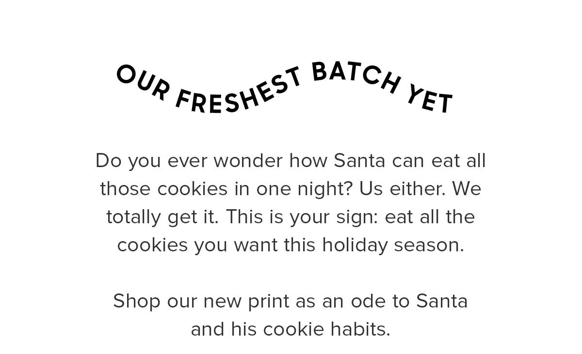 Do you ever wonder how Santa could eat all those cookies in one night? Us either. We totally get it. This is your sign: eat all the cookies you want this holiday season. Shop our new print as an ode to Santa and his cookie habits. 