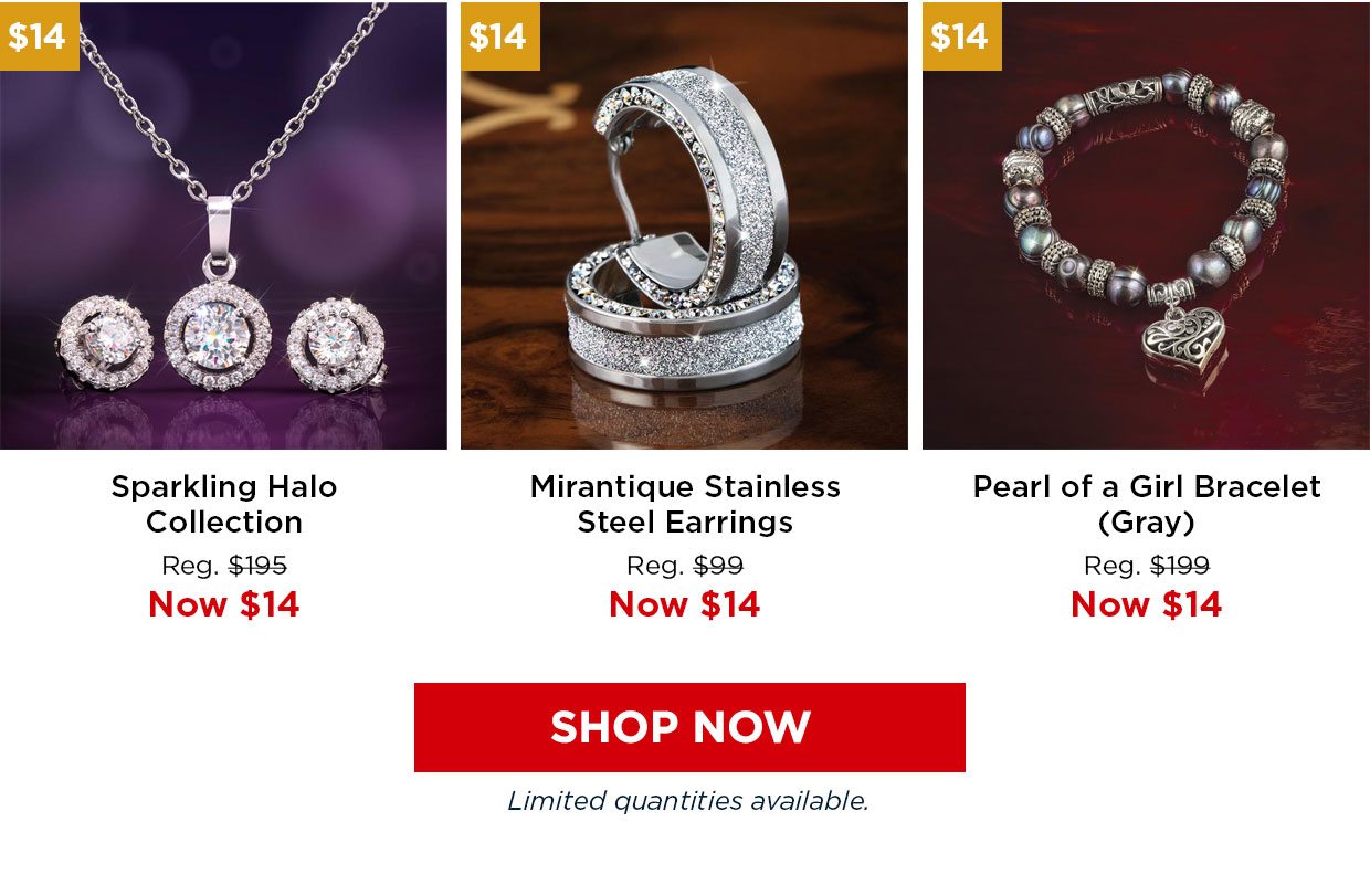 Sparkling Halo Collection. Reg. $195, Now $14. Mirantique Stainless Steel Earrings Reg. $99, Now $14. Pearl of a Girl Bracelet (Gray) Reg. $199, Now $14. Shop Now button. Limited quantities available.