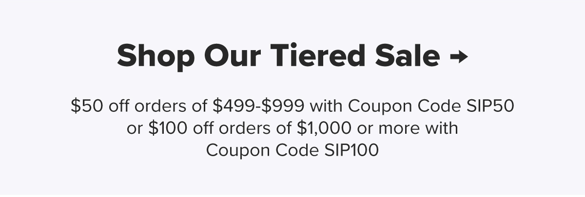 Shop Our Tiered Sale → $50 off orders of $499-$999 with Coupon Code SIP50 or $100 off orders of $1,000 or more with Coupon Code SIP100