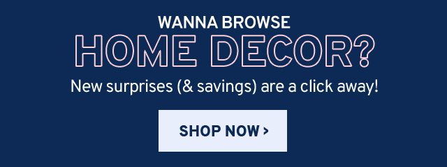 Wanna browse HOME DECOR? New surprises (& savings) are a click away! SHOP NOW.