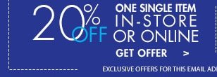 20% OFF ONE SINGLE ITEM IN-STORE OR ONLINE GET OFFER > EXCLUSIVE OFFERS FOR THIS EMAIL AD