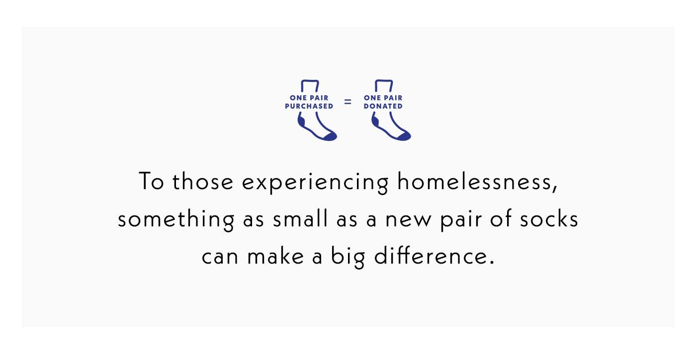 One pair purchased is one pair donated. To those experiencing homelessness, something as small as a new pair of socks can make a big difference.