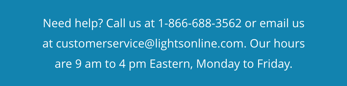 Need help? Call us at 1-866-688-3562 or email us at customerservice@lightsonline.com. Our hours are 9 am to 4 pm Eastern, Monday to Friday.