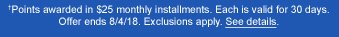 †Points awarded in $25 monthly installments. Each is valid for 30 days. Offer ends 8/4/18. Exclusions apply. See details.