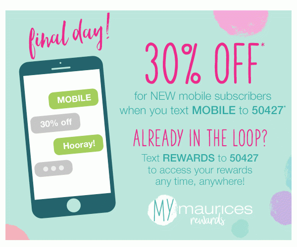 Final day! 30% off* for NEW mobile subscribers when you text MOBILE to 50427*. Already in the loop? Text REWARDS to 50427 to access your rewards any time, anywhere! mymaurices rewards.