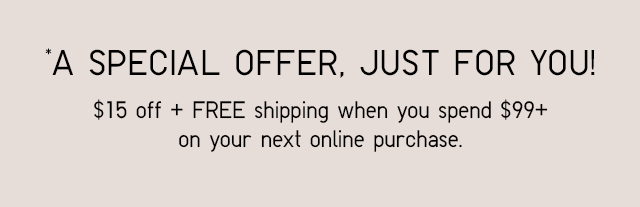 A SPECIAL OFFER, JUST FOR YOU! $15 OFF + FREE SHIPPING WHEN YOU SPEND $99+ ON YOUR NEXT ONLINE PURCHASE.