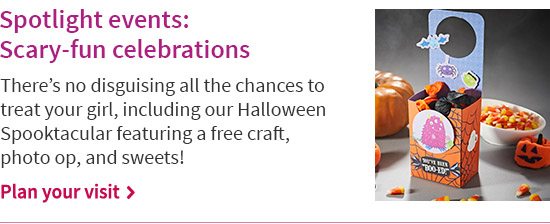 Spotlight events: Scary-fun celebrations There’s no disguising all the chances to treat your girl, including our Halloween Spooktacular featuring a free craft, photo op, and sweets! Plan your visit