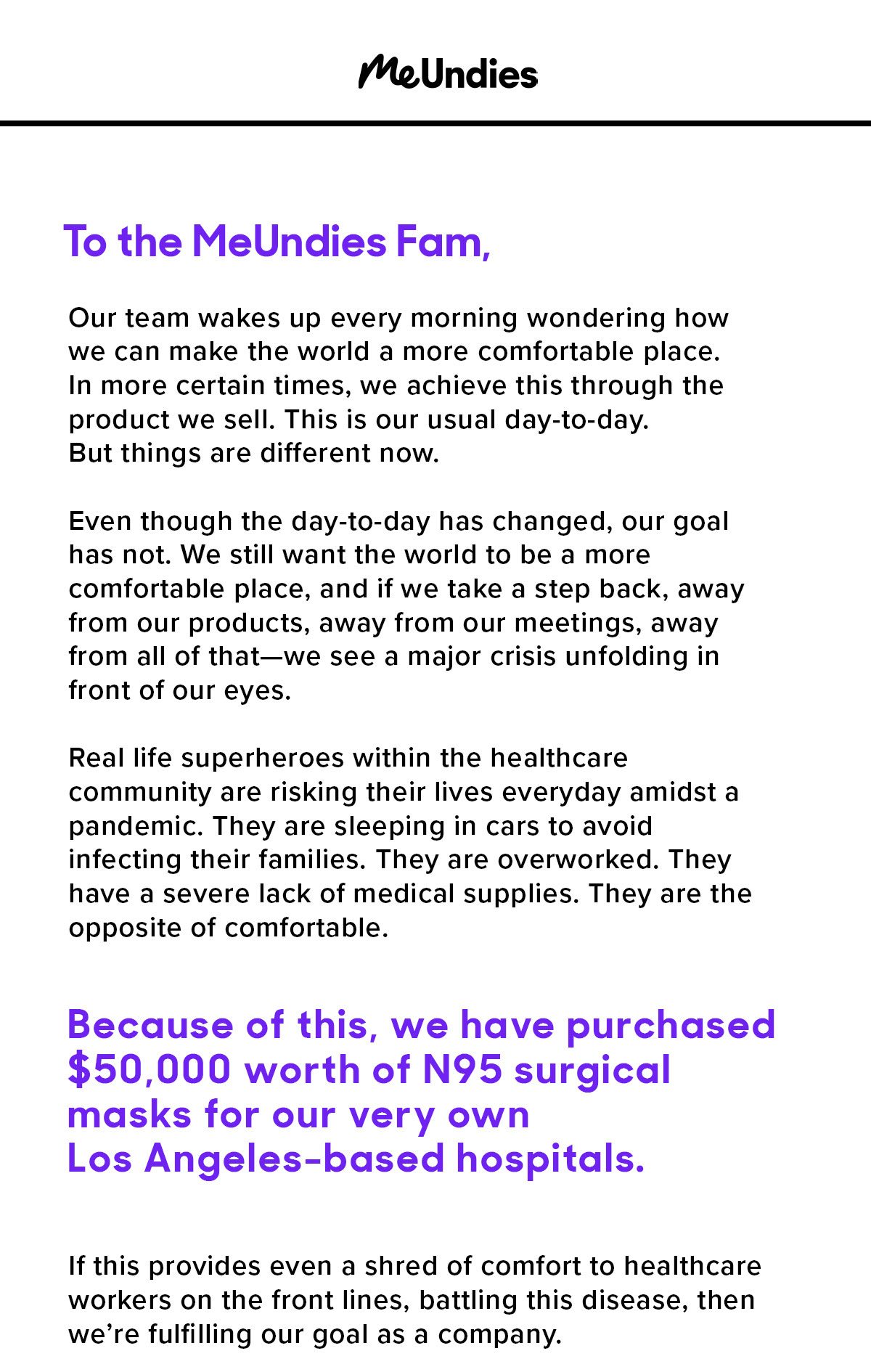 To the MeUndies Fam, Our team wakes up every morning wondering how we can make the world a more comfortable place. In more certain times, we achieve this through the product we sell. This is our usual day-to-day. But things are different now. Even though the day-to-day has changed, our goal has not. We still want the world to be a more comfortable place, and if we take a step back, away from our products, away from our meetings, away from all of that—we see a major crisis unfolding in front of our eyes. Real-life superheroes within the healthcare community are risking their lives everyday amidst a pandemic. They are sleeping in cars to avoid infecting their families. They are overworked. They have a severe lack of medical supplies. They are the opposite of comfortable. Because of this, we have purchased $50,000 worth of n95 surgical masks for our very own Los Angeles-based hospitals. If this provides even a shred of comfort to healthcare workers on the front lines, battling this disease, then we’re fulfilling our goal as a company. 