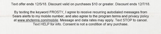 Text offer ends 12/5/18. Discount valid on purchases $10 or greater. Discount ends 12/7/18. | By texting the keyword FROSTY, I agree to receive recurring autodialed messages from Sears alerts to my mobile number, and also agree to the program terms and privacy policy at www.shcterms.com/mobile. Message and data rates may apply. Text STOP to cancel. Text HELP for info. Consent is not a condition of any purchase.