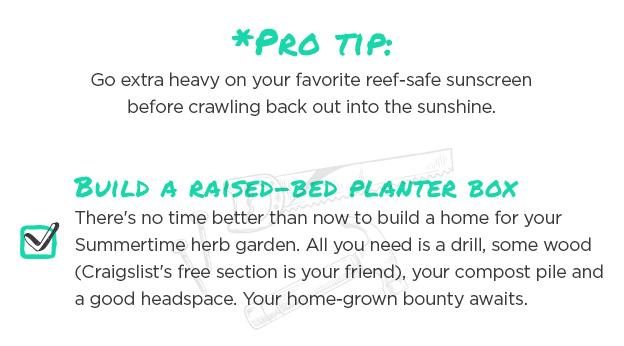 *Pro tip: Go extra heavy on your favorite reef-safe sunscreen before crawling back out into the sunshine. Build a raised-bed planter box: There's no time better than now to build a home for your Summertime herb garden. All you need is a drill, some wood (Craigslist's free section is your friend), your compost pile and a good headspace. Your home-grown bounty awaits.