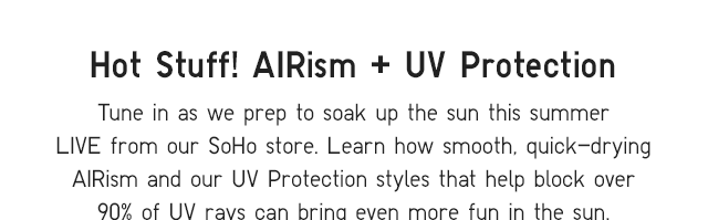 SUB - TUNE IN AS WE PREP TO SOAK UP THE SUN THIS SUMMER LIVE FROM OUR SOHO STORE. LEARN HOW SMOOTH, QUICK-DRYING AIRISM AND OUR UV PROTECTION STYLES THAT HELP BLOCK OVER 90% OF UV RAYS CAN BRING EVEN MORE FUN IN THE SUN.