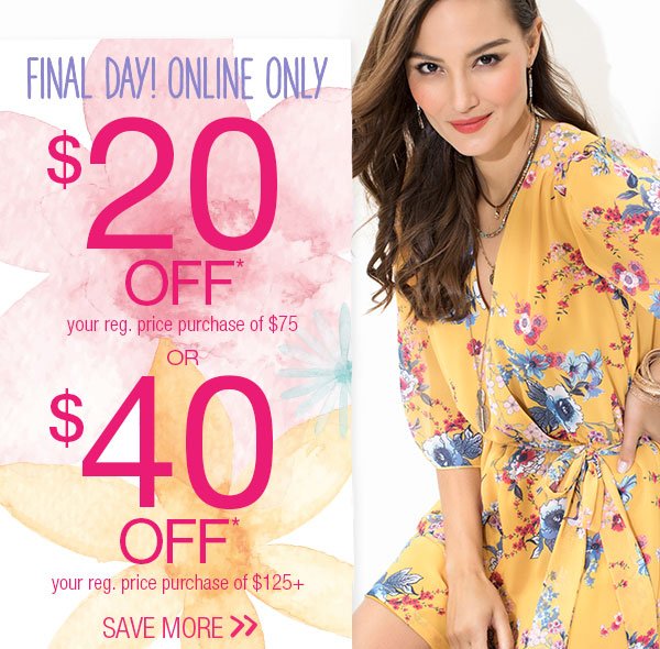 Final day! Online only. $20 off* your reg. price purchase of $75 or $40 off* your reg. price purchase of $125+. Save more.