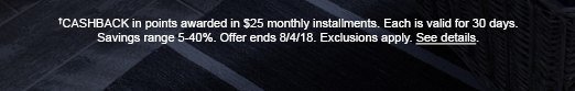 †CASHBACK in points awarded in $25 monthly installments. Each is valid for 30 days. Savings range 5-40%. Offer ends 8/4/18. Exclusions apply. See details.