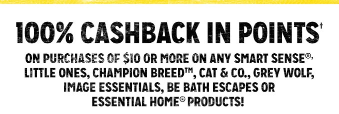 100% CASHBACK IN POINTS† ON PURCHASES OF $10 OR MORE ON ANY SMART SENSE®, LITTLE ONES, CHAMPION BREED™, CAT & CO., GREY WOLF, IMAGE ESSENTIALS, BE BATH ESCAPES OR ESSENTIAL HOME® PRODUCTS