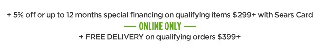 + 5% off or up to 12 months special financing on qualifying items $299+ with Sears Card | ONLINE ONLY | + FREE DELIVERY on qualifying orders $399+