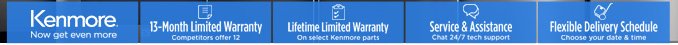 Kenmore® Now get even more | 13-Month Limited Warranty (Competitors offer 12) | Lifetime Limited Warranty on select Kenmore parts | Service & Assistance (Chat 24/7 tech support) | Flexible Delivery Schedule (Choose your date & time)