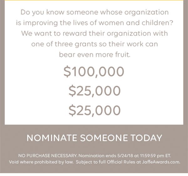 Do you know someone whose organization is improving the lives of women and children? We want to reward their organization with one of three grants so their work can bear even more fruit. $100,000 - $25,000 - $25,000. Nominate someone today. NO PURCHASE NECESSARY. Nomination ends 5/24/18 at 11:59:59 pm ET. Void where prohibited by law. Subject to full Official Rules at JaffeAwards.com.