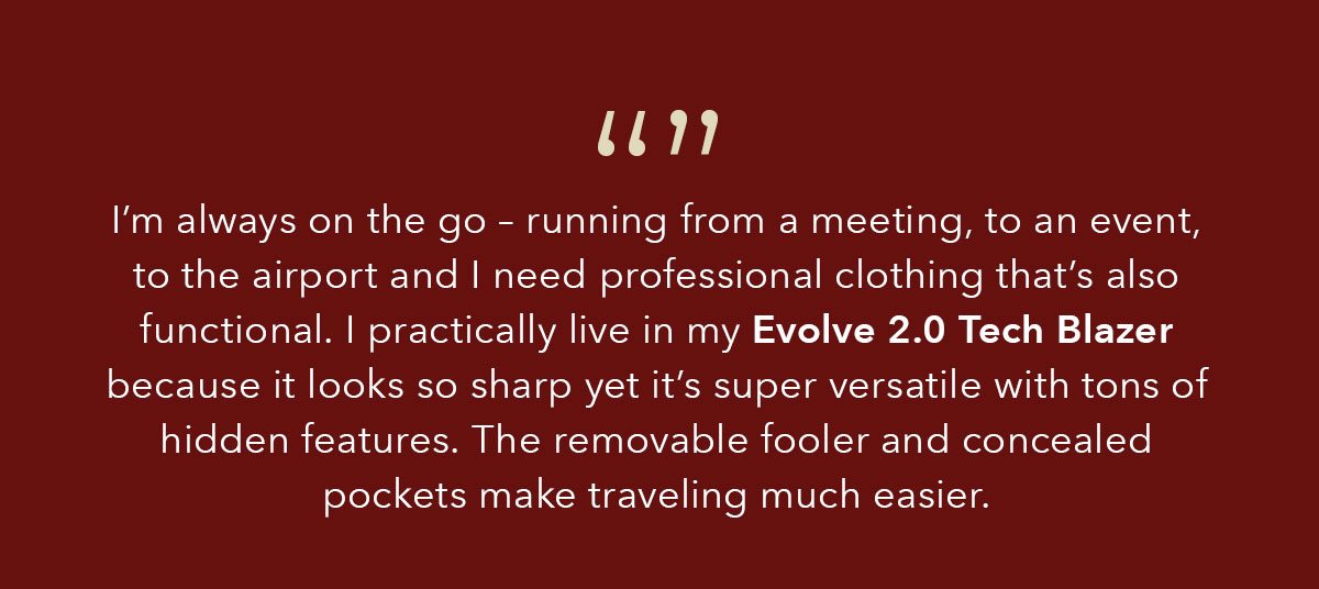 I’m always on the go – running from a meeting, to an event, to the airport and I need professional clothing that’s also functional. I practically live in my Evolve 2.0 Tech Blazer because it looks so sharp yet it’s super versatile with tons of hidden features. The removable fooler and concealed pockets make traveling much easier.