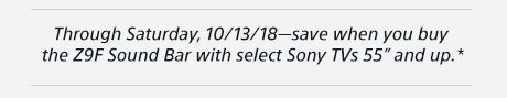 Through Saturday, 10/13/18 —save when you buy the Z9F Sound Bar with select Sony TVs 55” and up.*