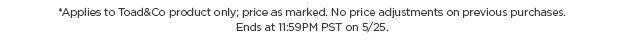 Applies to Toad&Co Product Only. Price as Marked. No Price adjustments on previous purchases. Runs through 5/25.