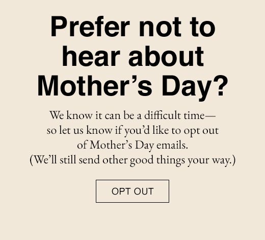 Prefer not to hear about Mother's Day? We know it can be a difficult time - so let us know if you'd like to opt out of Mother's Day emails. (We'll still send other good things your way.) OPT OUT