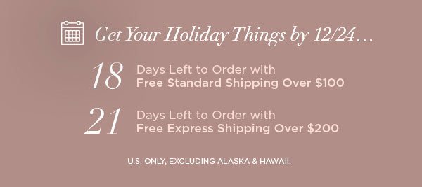 Get Your Holiday Things by 12/24... 18 Days Left to Order with Free Standard Shipping Over $100 21 Days Left to Order with Free Express Shipping Over $200 U.S. ONLY, EXCLUDING ALASKA & HAWAII.