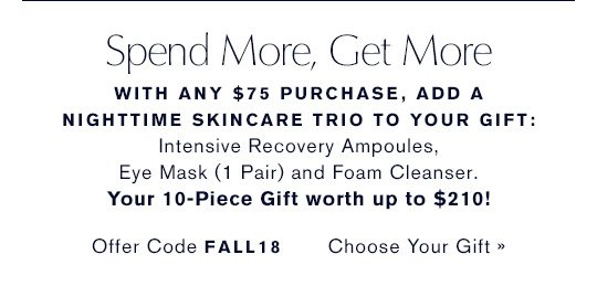Spend More, Get More. WITH ANY $75 PURCHASE, ADD AN ADVANCED NIGHT REPAIR TRIO TO YOUR GIFT: Intensive Recovery Ampoules, Eye Mask (1 Pair) and Foam Cleanser. Your 10-Piece Gift worth up to $210!.