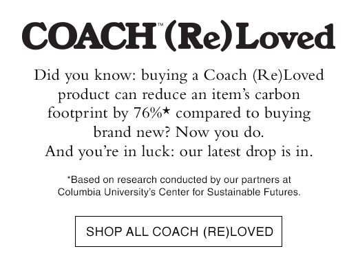 Coach (RE)Loved. DId you know: buying a Coach (Re)Loved product can reduce an item's carbon footprint by 76% compared to buying brand new? Now you do. And you're in luck our latest drop is in. SHOP ALL COACH (RE)LOVED