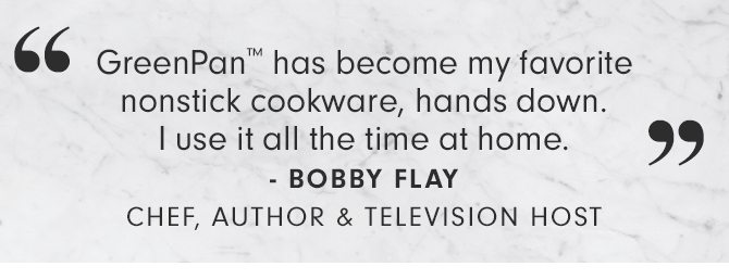 GreenPan™ has become my favorite nonstick cookware, hands down. I use it all the time at home. - BOBBY FLAY