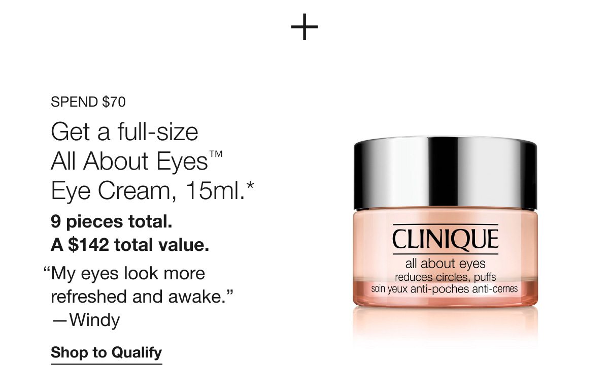 Spend $70 | Get a full-size All About Eyes™ Eye Cream, 15ml.* 9 pieces total. A $142 total value. “My eyes look more refreshed and awake.” —Windy | Shop to Qualify