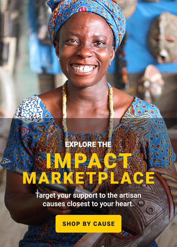 EXPLORE THE IMPACT MARKETPLACE | Target your support to the artisan causes closest to your heart. | SHOP BY CAUSE