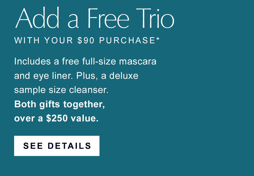 Add a free trio with your $90 purchase. | Includes a free full-size mascara and eye liner. plus, a deluxe sample size cleanser. Both gifts together, over a $250 value. | SEE DETAILS | 