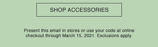 SHOP ACCESSORIES. Present this email in stores or use your code at online checkout through March 15, 2021. Exclusions apply.