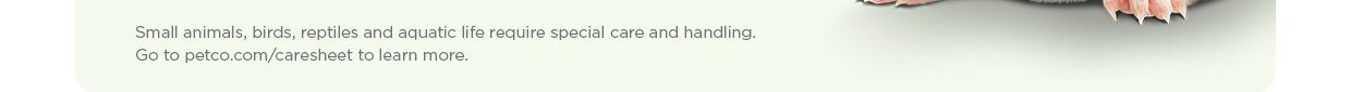 Small animals, birds, reptiles and aquatic life require special care and handling. Go to petco.com/caresheet to learn more.
