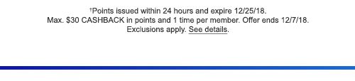 †Points issued within 24 hours and expire 12/25/18. Max. $30 CASHBACK in points and 1 time per member. Offer ends 12/7/18. Exclusions apply. See details.