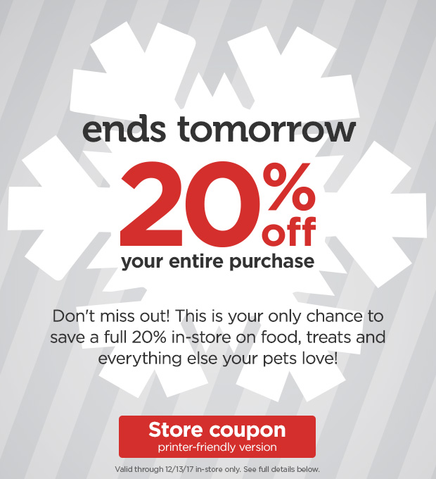 Ends tomorrow! 20% off your entire purchase. Don't miss out! This is your only chance to save a full 20% in-store on food, treats and everything else your pets love! Valid through 12/13/17 in-store only. See full details below. Store coupon printer-friendly version. 