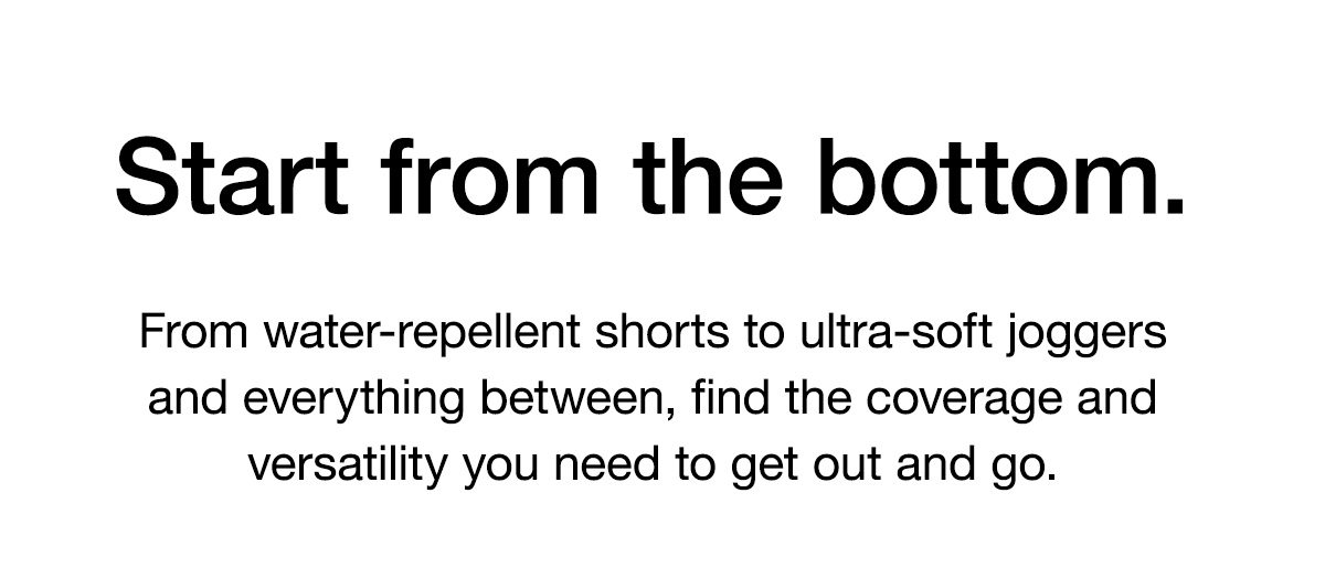 Start from the bottom. From water-repellent shorts to ultra-soft joggers and everything between, find the coverage and versatility you need to get out and go.