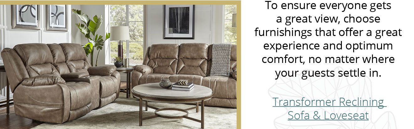 To ensure everyone gets a great view, choose furnishings that offer a great experience and optimum comfort, no matter where your guests settle in. - Transformer Reclining Sofa & Loveseat