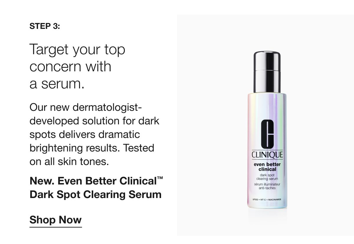 Step 3: | Target your top concern with a serum. | Our new dermatologist-developed solution for dark spots delivers dramatic brightening results. Tested on all skin tones. | New. Even Better Clinical™ Dark Spot Clearing Serum | Shop Now